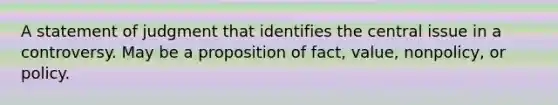 A statement of judgment that identifies the central issue in a controversy. May be a proposition of fact, value, nonpolicy, or policy.