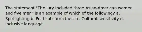 The statement "The jury included three Asian-American women and five men" is an example of which of the following? a. Spotlighting b. Political correctness c. Cultural sensitivity d. Inclusive language