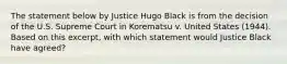 The statement below by Justice Hugo Black is from the decision of the U.S. Supreme Court in Korematsu v. United States (1944). Based on this excerpt, with which statement would Justice Black have agreed?