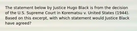 The statement below by Justice Hugo Black is from the decision of the U.S. Supreme Court in Korematsu v. United States (1944). Based on this excerpt, with which statement would Justice Black have agreed?