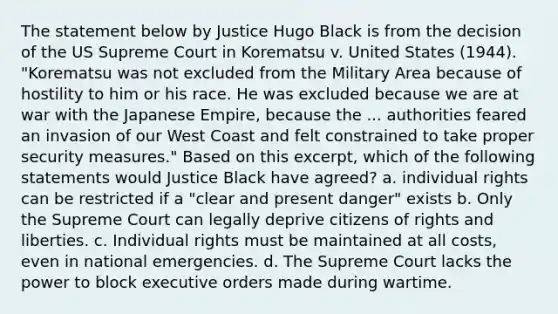 The statement below by Justice Hugo Black is from the decision of the US Supreme Court in Korematsu v. United States (1944). "Korematsu was not excluded from the Military Area because of hostility to him or his race. He was excluded because we are at war with the Japanese Empire, because the ... authorities feared an invasion of our West Coast and felt constrained to take proper security measures." Based on this excerpt, which of the following statements would Justice Black have agreed? a. individual rights can be restricted if a "clear and present danger" exists b. Only the Supreme Court can legally deprive citizens of rights and liberties. c. Individual rights must be maintained at all costs, even in national emergencies. d. The Supreme Court lacks the power to block executive orders made during wartime.