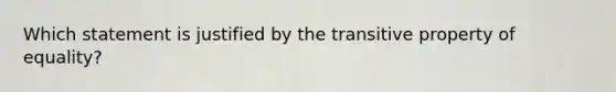 Which statement is justified by the transitive property of equality?