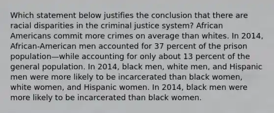 Which statement below justifies the conclusion that there are <a href='https://www.questionai.com/knowledge/kUEAc9AjsM-racial-disparities' class='anchor-knowledge'>racial disparities</a> in <a href='https://www.questionai.com/knowledge/kuANd41CrG-the-criminal-justice-system' class='anchor-knowledge'>the criminal justice system</a>? <a href='https://www.questionai.com/knowledge/kktT1tbvGH-african-americans' class='anchor-knowledge'>african americans</a> commit more crimes on average than whites. In 2014, African-American men accounted for 37 percent of the prison population—while accounting for only about 13 percent of the general population. In 2014, black men, white men, and Hispanic men were more likely to be incarcerated than black women, white women, and Hispanic women. In 2014, black men were more likely to be incarcerated than black women.