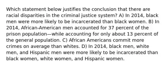 Which statement below justifies the conclusion that there are racial disparities in the criminal justice system? A) In 2014, black men were more likely to be incarcerated than black women. B) In 2014, African-American men accounted for 37 percent of the prison population—while accounting for only about 13 percent of the general population. C) African Americans commit more crimes on average than whites. D) In 2014, black men, white men, and Hispanic men were more likely to be incarcerated than black women, white women, and Hispanic women.