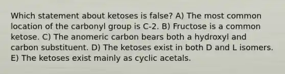 Which statement about ketoses is false? A) The most common location of the carbonyl group is C-2. B) Fructose is a common ketose. C) The anomeric carbon bears both a hydroxyl and carbon substituent. D) The ketoses exist in both D and L isomers. E) The ketoses exist mainly as cyclic acetals.