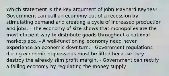 Which statement is the key argument of John Maynard Keynes? - Government can pull an economy out of a recession by stimulating demand and creating a cycle of increased production and jobs. - The economy of size shows that monopolies are the most efficient way to distribute goods throughout a national marketplace. - A well-functioning economy need never experience an economic downturn. - Government regulations during economic depressions must be lifted because they destroy the already slim profit margin. - Government can rectify a falling economy by regulating the money supply.