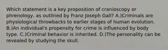 Which statement is a key proposition of cranioscopy or phrenology, as outlined by Franz Joseph Gall? A.)Criminals are physiological throwbacks to earlier stages of human evolution. B.)An individual's propensity for crime is influenced by body type. C.)Criminal behavior is inherited. D.)The personality can be revealed by studying the skull.