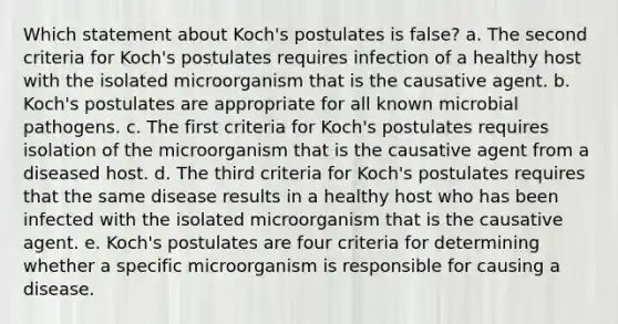 Which statement about Koch's postulates is false? a. The second criteria for Koch's postulates requires infection of a healthy host with the isolated microorganism that is the causative agent. b. Koch's postulates are appropriate for all known microbial pathogens. c. The first criteria for Koch's postulates requires isolation of the microorganism that is the causative agent from a diseased host. d. The third criteria for Koch's postulates requires that the same disease results in a healthy host who has been infected with the isolated microorganism that is the causative agent. e. Koch's postulates are four criteria for determining whether a specific microorganism is responsible for causing a disease.