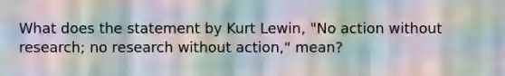 What does the statement by Kurt Lewin, "No action without research; no research without action," mean?