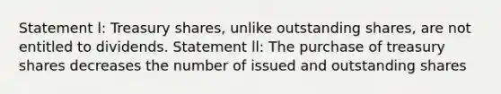 Statement l: Treasury shares, unlike outstanding shares, are not entitled to dividends. Statement ll: The purchase of treasury shares decreases the number of issued and outstanding shares