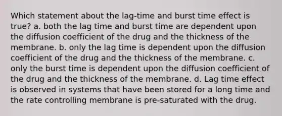 Which statement about the lag-time and burst time effect is true? a. both the lag time and burst time are dependent upon the diffusion coefficient of the drug and the thickness of the membrane. b. only the lag time is dependent upon the diffusion coefficient of the drug and the thickness of the membrane. c. only the burst time is dependent upon the diffusion coefficient of the drug and the thickness of the membrane. d. Lag time effect is observed in systems that have been stored for a long time and the rate controlling membrane is pre-saturated with the drug.