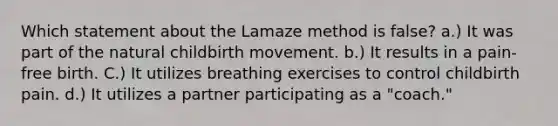 Which statement about the Lamaze method is false? a.) It was part of the natural childbirth movement. b.) It results in a pain-free birth. C.) It utilizes breathing exercises to control childbirth pain. d.) It utilizes a partner participating as a "coach."