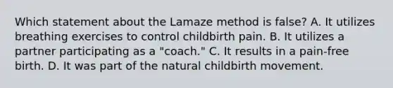 Which statement about the Lamaze method is false? A. It utilizes breathing exercises to control childbirth pain. B. It utilizes a partner participating as a "coach." C. It results in a pain-free birth. D. It was part of the natural childbirth movement.