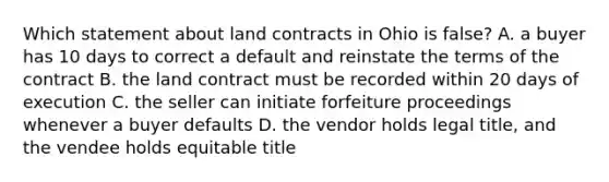 Which statement about land contracts in Ohio is false? A. a buyer has 10 days to correct a default and reinstate the terms of the contract B. the land contract must be recorded within 20 days of execution C. the seller can initiate forfeiture proceedings whenever a buyer defaults D. the vendor holds legal title, and the vendee holds equitable title