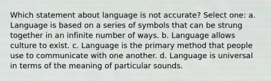 Which statement about language is not accurate? Select one: a. Language is based on a series of symbols that can be strung together in an infinite number of ways. b. Language allows culture to exist. c. Language is the primary method that people use to communicate with one another. d. Language is universal in terms of the meaning of particular sounds.