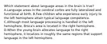 Which statement about language areas in the brain is true? A.Language areas in the cerebral cortex are fully lateralized and functional at birth. B.Few children who experience early injury to the left hemisphere attain typical language competence. C.Although most language processing is handled in the left hemisphere, Broca's area is located in the right hemisphere. D.When the young brain allocates language to the right hemisphere, it localizes in roughly the same regions that support language in the left hemisphere.