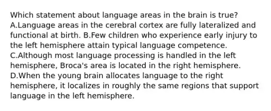 Which statement about language areas in the brain is true? A.Language areas in the cerebral cortex are fully lateralized and functional at birth. B.Few children who experience early injury to the left hemisphere attain typical language competence. C.Although most language processing is handled in the left hemisphere, Broca's area is located in the right hemisphere. D.When the young brain allocates language to the right hemisphere, it localizes in roughly the same regions that support language in the left hemisphere.