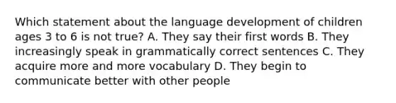 Which statement about the language development of children ages 3 to 6 is not true? A. They say their first words B. They increasingly speak in grammatically correct sentences C. They acquire more and more vocabulary D. They begin to communicate better with other people