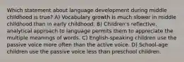 Which statement about language development during middle childhood is true? A) Vocabulary growth is much slower in middle childhood than in early childhood. B) Children's reflective, analytical approach to language permits them to appreciate the multiple meanings of words. C) English-speaking children use the passive voice more often than the active voice. D) School-age children use the passive voice less than preschool children.