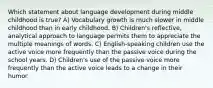 Which statement about language development during middle childhood is true? A) Vocabulary growth is much slower in middle childhood than in early childhood. B) Children's reflective, analytical approach to language permits them to appreciate the multiple meanings of words. C) English-speaking children use the active voice more frequently than the passive voice during the school years. D) Children's use of the passive voice more frequently than the active voice leads to a change in their humor.