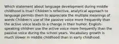 Which statement about language development during middle childhood is true? Children's reflective, analytical approach to language permits them to appreciate the multiple meanings of words Children's use of the passive voice more frequently than the active voice leads to a change in their humor. English-speaking children use the active voice more frequently than the passive voice during the school years. Vocabulary growth is much slower in middle childhood than in early childhood.