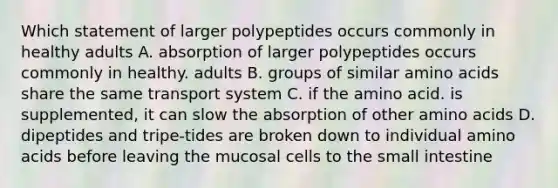 Which statement of larger polypeptides occurs commonly in healthy adults A. absorption of larger polypeptides occurs commonly in healthy. adults B. groups of similar amino acids share the same transport system C. if the amino acid. is supplemented, it can slow the absorption of other amino acids D. dipeptides and tripe-tides are broken down to individual amino acids before leaving the mucosal cells to the small intestine