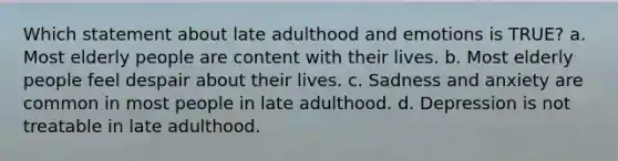 Which statement about late adulthood and emotions is TRUE? a. Most elderly people are content with their lives. b. Most elderly people feel despair about their lives. c. Sadness and anxiety are common in most people in late adulthood. d. Depression is not treatable in late adulthood.