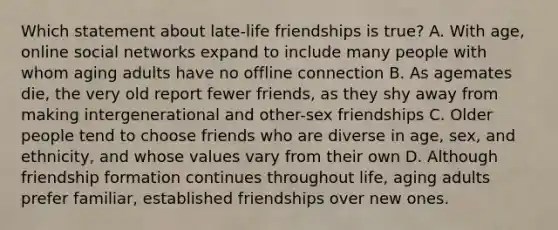 Which statement about late-life friendships is true? A. With age, online social networks expand to include many people with whom aging adults have no offline connection B. As agemates die, the very old report fewer friends, as they shy away from making intergenerational and other-sex friendships C. Older people tend to choose friends who are diverse in age, sex, and ethnicity, and whose values vary from their own D. Although friendship formation continues throughout life, aging adults prefer familiar, established friendships over new ones.