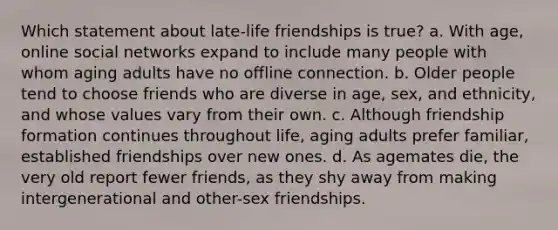 Which statement about late-life friendships is true? a. With age, online social networks expand to include many people with whom aging adults have no offline connection. b. Older people tend to choose friends who are diverse in age, sex, and ethnicity, and whose values vary from their own. c. Although friendship formation continues throughout life, aging adults prefer familiar, established friendships over new ones. d. As agemates die, the very old report fewer friends, as they shy away from making intergenerational and other-sex friendships.