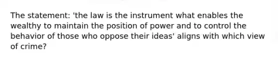 The statement: 'the law is the instrument what enables the wealthy to maintain the position of power and to control the behavior of those who oppose their ideas' aligns with which view of crime?