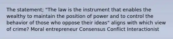 The statement; "The law is the instrument that enables the wealthy to maintain the position of power and to control the behavior of those who oppose their ideas" aligns with which view of crime? Moral entrepreneur Consensus Conflict Interactionist