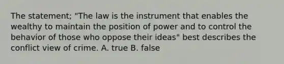 The statement; "The law is the instrument that enables the wealthy to maintain the position of power and to control the behavior of those who oppose their ideas" best describes the conflict view of crime. A. true B. false