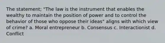 The statement; "The law is the instrument that enables the wealthy to maintain the position of power and to control the behavior of those who oppose their ideas" aligns with which view of crime? a. Moral entrepreneur b. Consensus c. Interactionist d. Conflict