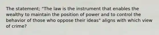 The statement; "The law is the instrument that enables the wealthy to maintain the position of power and to control the behavior of those who oppose their ideas" aligns with which view of crime?