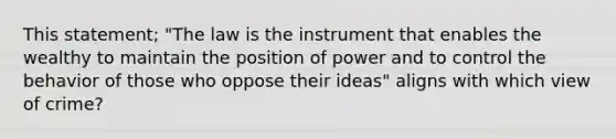 This statement; "The law is the instrument that enables the wealthy to maintain the position of power and to control the behavior of those who oppose their ideas" aligns with which view of crime?