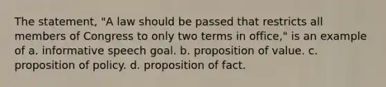 The statement, "A law should be passed that restricts all members of Congress to only two terms in office," is an example of a. informative speech goal. b. proposition of value. c. proposition of policy. d. proposition of fact.