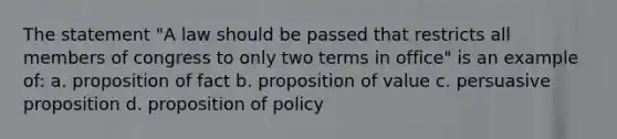 The statement "A law should be passed that restricts all members of congress to only two terms in office" is an example of: a. proposition of fact b. proposition of value c. persuasive proposition d. proposition of policy