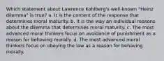 Which statement about Lawrence Kohlberg's well-known "Heinz dilemma" is true? a. It is the content of the response that determines moral maturity. b. It is the way an individual reasons about the dilemma that determines moral maturity. c. The most advanced moral thinkers focus on avoidance of punishment as a reason for behaving morally. d. The most advanced moral thinkers focus on obeying the law as a reason for behaving morally.