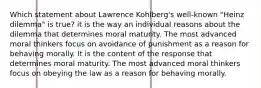 Which statement about Lawrence Kohlberg's well-known "Heinz dilemma" is true? it is the way an individual reasons about the dilemma that determines moral maturity. The most advanced moral thinkers focus on avoidance of punishment as a reason for behaving morally. It is the content of the response that determines moral maturity. The most advanced moral thinkers focus on obeying the law as a reason for behaving morally.