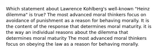 Which statement about Lawrence Kohlberg's well-known "Heinz dilemma" is true? The most advanced moral thinkers focus on avoidance of punishment as a reason for behaving morally. It is the content of the response that determines moral maturity. it is the way an individual reasons about the dilemma that determines moral maturity The most advanced moral thinkers focus on obeying the law as a reason for behaving morally.