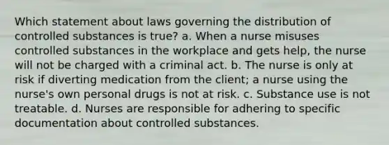 Which statement about laws governing the distribution of controlled substances is true? a. When a nurse misuses controlled substances in the workplace and gets help, the nurse will not be charged with a criminal act. b. The nurse is only at risk if diverting medication from the client; a nurse using the nurse's own personal drugs is not at risk. c. Substance use is not treatable. d. Nurses are responsible for adhering to specific documentation about controlled substances.