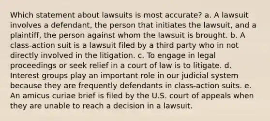 Which statement about lawsuits is most accurate? a. A lawsuit involves a defendant, the person that initiates the lawsuit, and a plaintiff, the person against whom the lawsuit is brought. b. A class-action suit is a lawsuit filed by a third party who in not directly involved in the litigation. c. To engage in legal proceedings or seek relief in a court of law is to litigate. d. Interest groups play an important role in our judicial system because they are frequently defendants in class-action suits. e. An amicus curiae brief is filed by the U.S. court of appeals when they are unable to reach a decision in a lawsuit.