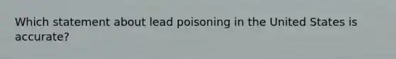 Which statement about lead poisoning in the United States is accurate?