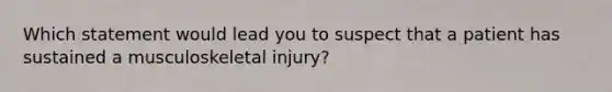 Which statement would lead you to suspect that a patient has sustained a musculoskeletal injury?