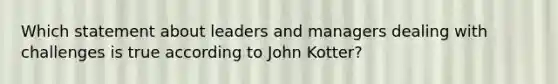 Which statement about leaders and managers dealing with challenges is true according to John Kotter?