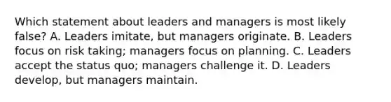 Which statement about leaders and managers is most likely false? A. Leaders imitate, but managers originate. B. Leaders focus on risk taking; managers focus on planning. C. Leaders accept the status quo; managers challenge it. D. Leaders develop, but managers maintain.