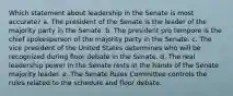 Which statement about leadership in the Senate is most accurate? a. The president of the Senate is the leader of the majority party in the Senate. b. The president pro tempore is the chief spokesperson of the majority party in the Senate. c. The vice president of the United States determines who will be recognized during floor debate in the Senate. d. The real leadership power in the Senate rests in the hands of the Senate majority leader. e. The Senate Rules Committee controls the rules related to the schedule and floor debate.