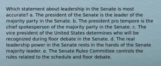 Which statement about leadership in the Senate is most accurate? a. The president of the Senate is the leader of the majority party in the Senate. b. The president pro tempore is the chief spokesperson of the majority party in the Senate. c. The vice president of the United States determines who will be recognized during floor debate in the Senate. d. The real leadership power in the Senate rests in the hands of the Senate majority leader. e. The Senate Rules Committee controls the rules related to the schedule and floor debate.