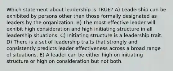 Which statement about leadership is TRUE? A) Leadership can be exhibited by persons other than those formally designated as leaders by the organization. B) The most effective leader will exhibit high consideration and high initiating structure in all leadership situations. C) Initiating structure is a leadership trait. D) There is a set of leadership traits that strongly and consistently predicts leader effectiveness across a broad range of situations. E) A leader can be either high on initiating structure or high on consideration but not both.