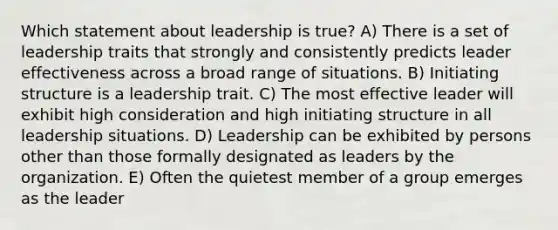 Which statement about leadership is true? A) There is a set of leadership traits that strongly and consistently predicts leader effectiveness across a broad range of situations. B) Initiating structure is a leadership trait. C) The most effective leader will exhibit high consideration and high initiating structure in all leadership situations. D) Leadership can be exhibited by persons other than those formally designated as leaders by the organization. E) Often the quietest member of a group emerges as the leader